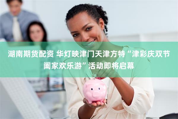 湖南期货配资 华灯映津门天津方特“津彩庆双节阖家欢乐游”活动即将启幕