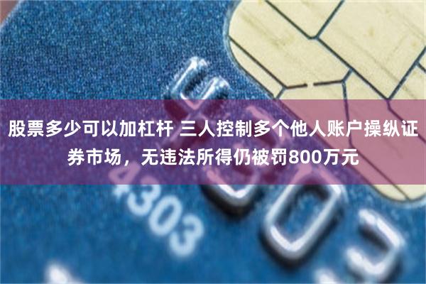 股票多少可以加杠杆 三人控制多个他人账户操纵证券市场，无违法所得仍被罚800万元