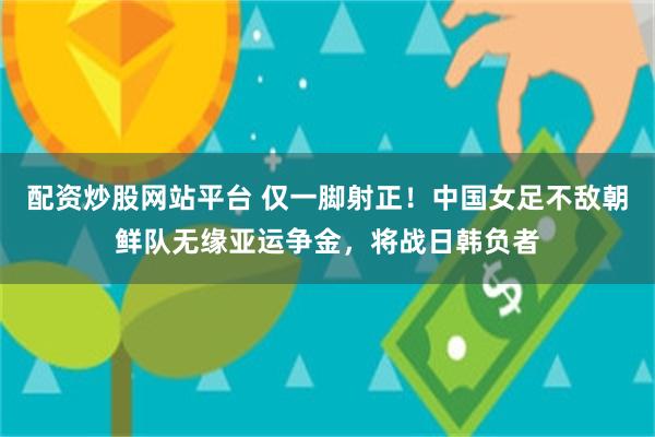 配资炒股网站平台 仅一脚射正！中国女足不敌朝鲜队无缘亚运争金，将战日韩负者