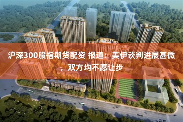 沪深300股指期货配资 报道：美伊谈判进展甚微，双方均不愿让步