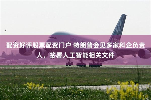 配资好评股票配资门户 特朗普会见多家科企负责人，签署人工智能相关文件
