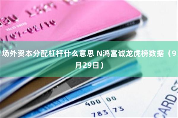 场外资本分配杠杆什么意思 N鸿富诚龙虎榜数据（9月29日）