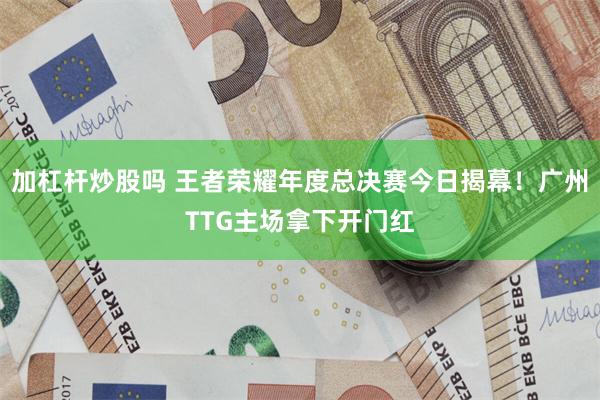加杠杆炒股吗 王者荣耀年度总决赛今日揭幕！广州TTG主场拿下开门红