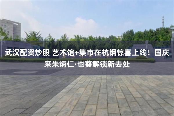 武汉配资炒股 艺术馆+集市在杭钢惊喜上线！国庆来朱炳仁·也葵解锁新去处