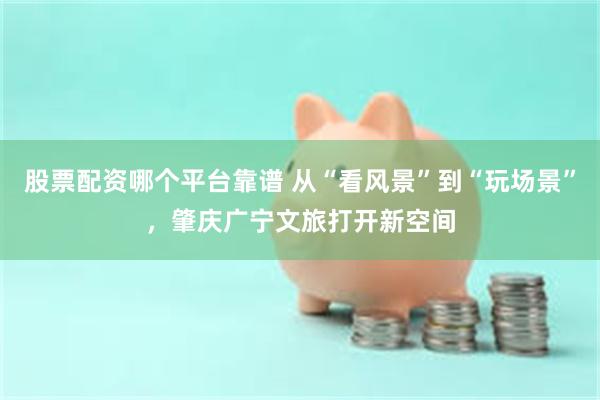 股票配资哪个平台靠谱 从“看风景”到“玩场景”,肇庆广宁文旅打开新空间