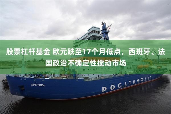 股票杠杆基金 欧元跌至17个月低点，西班牙、法国政治不确定性搅动市场