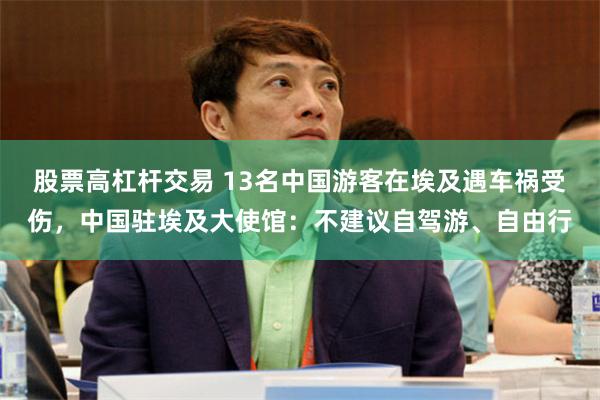 股票高杠杆交易 13名中国游客在埃及遇车祸受伤，中国驻埃及大使馆：不建议自驾游、自由行