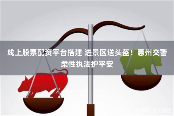 线上股票配资平台搭建 进景区送头盔！惠州交警柔性执法护平安