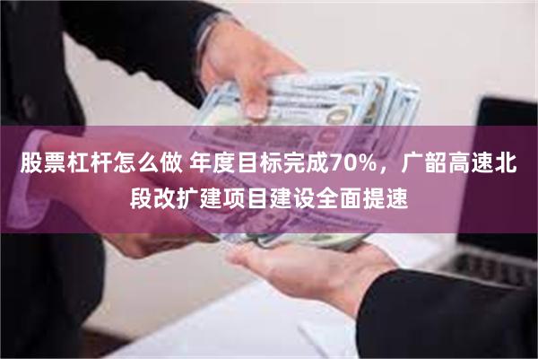 股票杠杆怎么做 年度目标完成70%，广韶高速北段改扩建项目建设全面提速