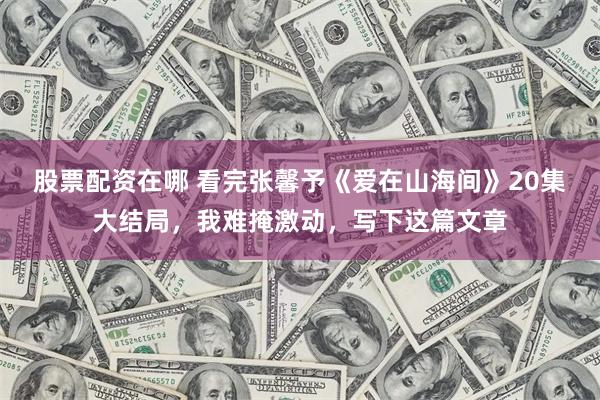 股票配资在哪 看完张馨予《爱在山海间》20集大结局，我难掩激动，写下这篇文章