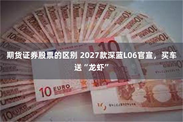 期货证券股票的区别 2027款深蓝L06官宣,买车送“龙虾”