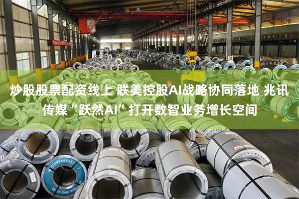 炒股股票配资线上 联美控股AI战略协同落地 兆讯传媒“跃然AI”打开数智业务增长空间