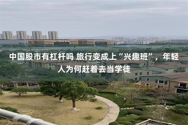中国股市有杠杆吗 旅行变成上“兴趣班”，年轻人为何赶着去当学徒